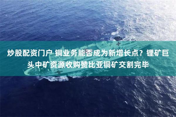 炒股配资门户 铜业务能否成为新增长点？锂矿巨头中矿资源收购赞比亚铜矿交割完毕