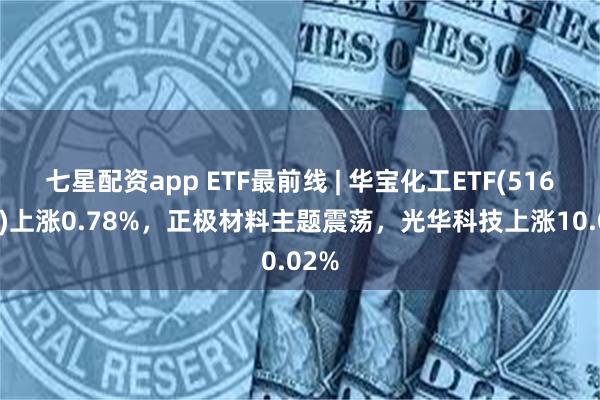 七星配资app ETF最前线 | 华宝化工ETF(516020)上涨0.78%，正极材料主题震荡，光华科技上涨10.02%