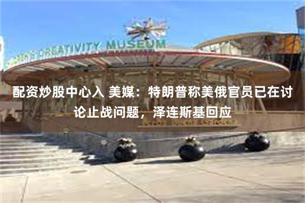 配资炒股中心入 美媒：特朗普称美俄官员已在讨论止战问题，泽连斯基回应