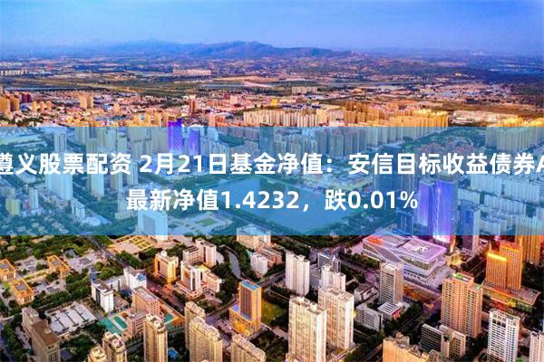 遵义股票配资 2月21日基金净值：安信目标收益债券A最新净值1.4232，跌0.01%