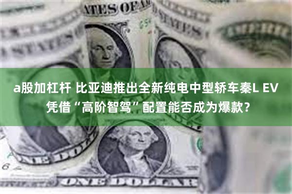 a股加杠杆 比亚迪推出全新纯电中型轿车秦L EV 凭借“高阶智驾”配置能否成为爆款？