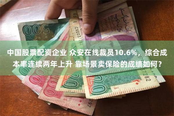 中国股票配资企业 众安在线裁员10.6%，综合成本率连续两年上升 靠场景卖保险的成绩如何？