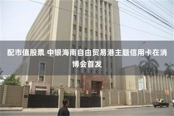 配市值股票 中银海南自由贸易港主题信用卡在消博会首发
