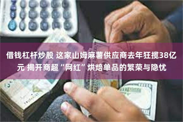 借钱杠杆炒股 这家山姆麻薯供应商去年狂揽38亿元 揭开商超“网红”烘焙单品的繁荣与隐忧