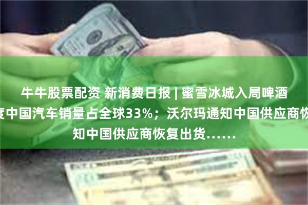 牛牛股票配资 新消费日报 | 蜜雪冰城入局啤酒赛道；一季度中国汽车销量占全球33%；沃尔玛通知中国供应商恢复出货……