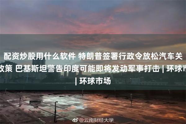 配资炒股用什么软件 特朗普签署行政令放松汽车关税政策 巴基斯坦警告印度可能即将发动军事打击 | 环球市场