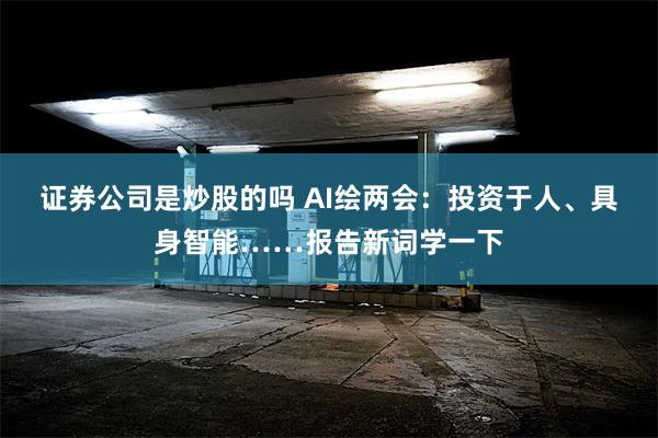 证券公司是炒股的吗 AI绘两会：投资于人、具身智能……报告新词学一下