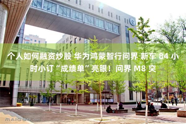 个人如何融资炒股 华为鸿蒙智行问界 新车 84 小时小订“成绩单”亮眼！问界 M8 突