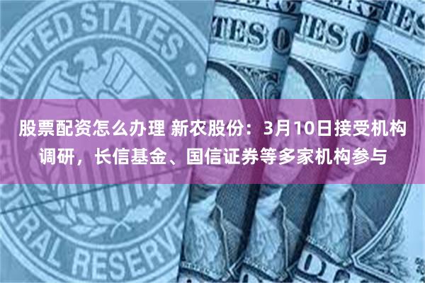 股票配资怎么办理 新农股份：3月10日接受机构调研，长信基金、国信证券等多家机构参与