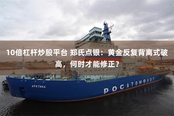 10倍杠杆炒股平台 郑氏点银：黄金反复背离式破高，何时才能修正？