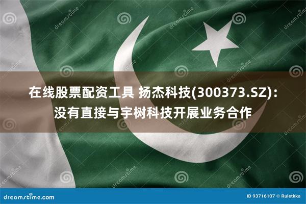 在线股票配资工具 扬杰科技(300373.SZ)：没有直接与宇树科技开展业务合作
