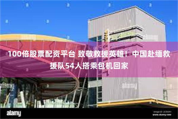 100倍股票配资平台 致敬救援英雄！中国赴缅救援队54人搭乘包机回家