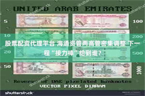 股票配资代理平台 海通资管两高管密集调整 下一程“接力棒”给到谁？