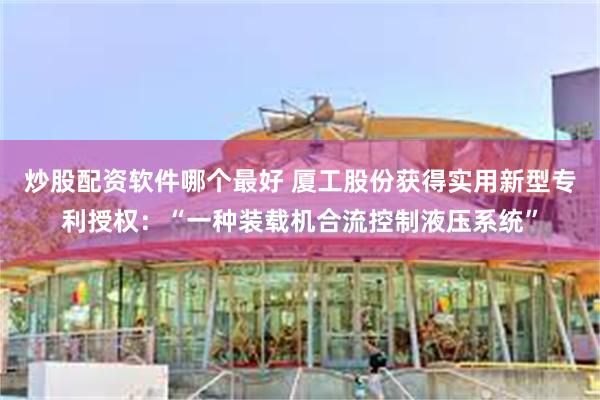 炒股配资软件哪个最好 厦工股份获得实用新型专利授权：“一种装载机合流控制液压系统”