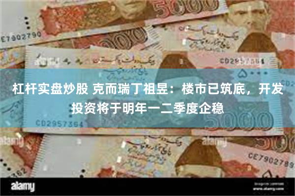 杠杆实盘炒股 克而瑞丁祖昱：楼市已筑底，开发投资将于明年一二季度企稳