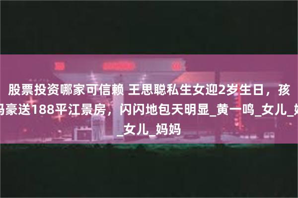 股票投资哪家可信赖 王思聪私生女迎2岁生日，孩子妈豪送188平江景房，闪闪地包天明显_黄一鸣_女儿_妈妈