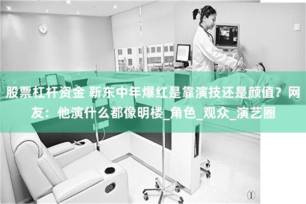股票杠杆资金 靳东中年爆红是靠演技还是颜值？网友：他演什么都像明楼_角色_观众_演艺圈