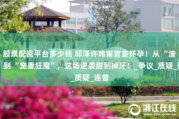 股票配资平台多少钱 邱泽许玮甯官宣怀孕！从 “渣男” 到 “宠妻狂魔”，这场逆袭甜到掉牙！_争议_质疑_连曾