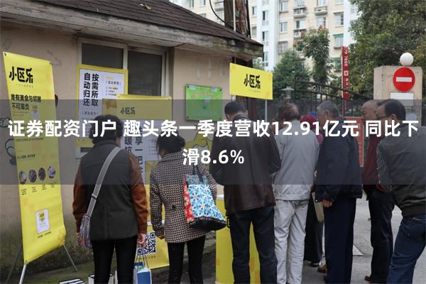 证券配资门户 趣头条一季度营收12.91亿元 同比下滑8.6%
