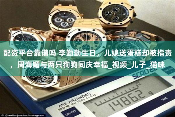 配资平台靠谱吗 李勤勤生日，儿媳送蛋糕却被指责，周海媚与两只狗狗同庆幸福_视频_儿子_猫咪