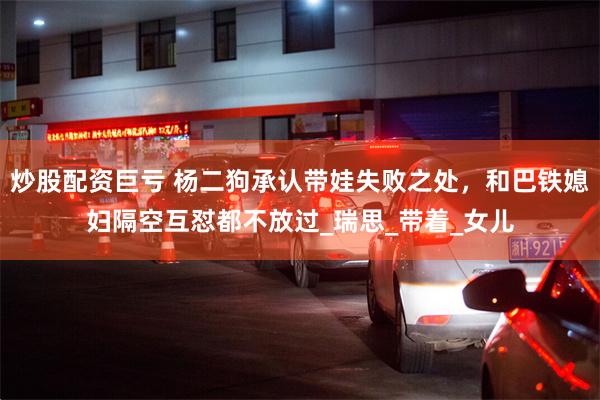炒股配资巨亏 杨二狗承认带娃失败之处，和巴铁媳妇隔空互怼都不放过_瑞思_带着_女儿