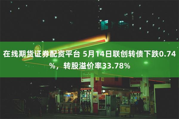 在线期货证券配资平台 5月14日联创转债下跌0.74%，转股溢价率33.78%