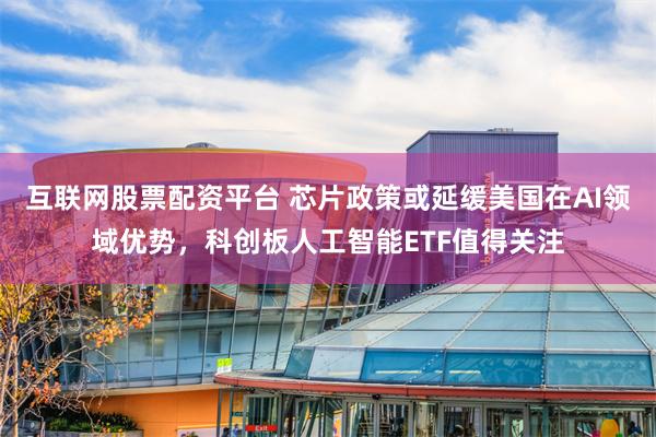 互联网股票配资平台 芯片政策或延缓美国在AI领域优势，科创板人工智能ETF值得关注