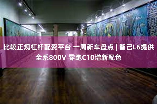比较正规杠杆配资平台 一周新车盘点 | 智己L6提供全系800V 零跑C10增新配色