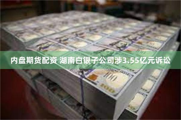 内盘期货配资 湖南白银子公司涉3.55亿元诉讼
