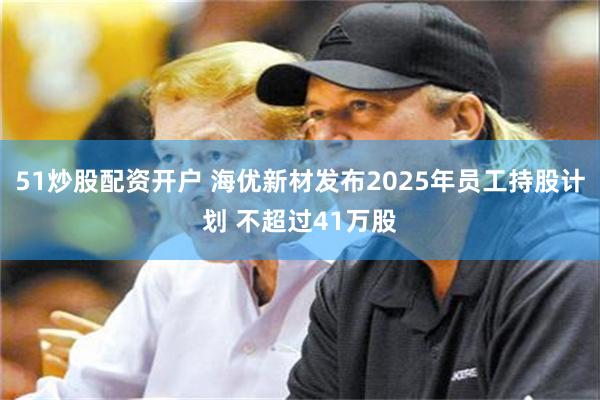 51炒股配资开户 海优新材发布2025年员工持股计划 不超过41万股