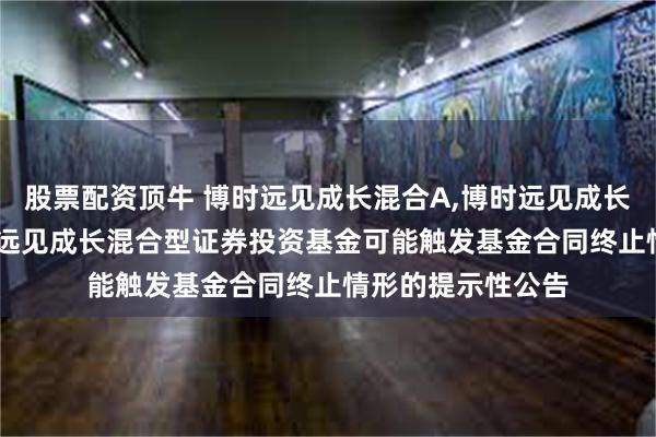 股票配资顶牛 博时远见成长混合A,博时远见成长混合C: 关于博时远见成长混合型证券投资基金可能触发基金合同终止情形的提示性公告