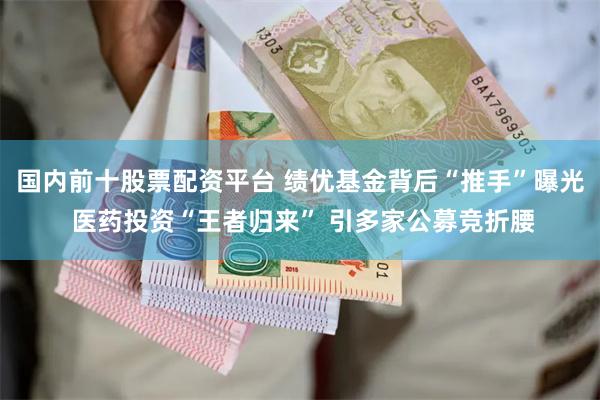 国内前十股票配资平台 绩优基金背后“推手”曝光 医药投资“王者归来” 引多家公募竞折腰