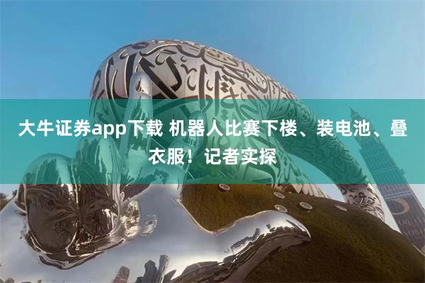 大牛证券app下载 机器人比赛下楼、装电池、叠衣服！记者实探