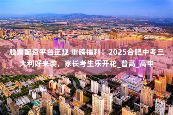 股票配资平台正规 重磅福利！2025合肥中考三大利好来袭，家长考生乐开花_普高_高中