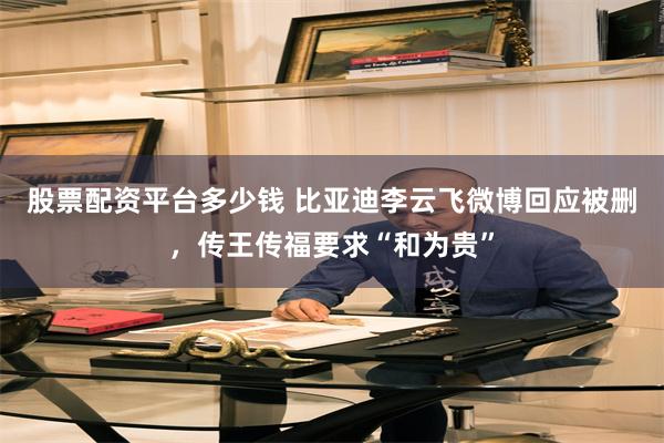 股票配资平台多少钱 比亚迪李云飞微博回应被删，传王传福要求“和为贵”