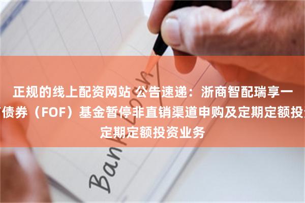 正规的线上配资网站 公告速递：浙商智配瑞享一年持有债券（FOF）基金暂停非直销渠道申购及定期定额投资业务