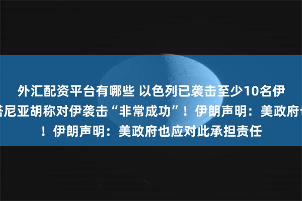 外汇配资平台有哪些 以色列已袭击至少10名伊朗核科学家，内塔尼亚胡称对伊袭击“非常成功”！伊朗声明：美政府也应对此承担责任