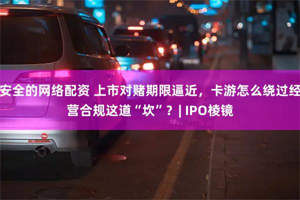 安全的网络配资 上市对赌期限逼近，卡游怎么绕过经营合规这道“坎”？| IPO棱镜