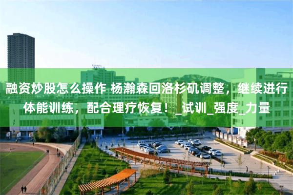 融资炒股怎么操作 杨瀚森回洛杉矶调整，继续进行体能训练，配合理疗恢复！_试训_强度_力量