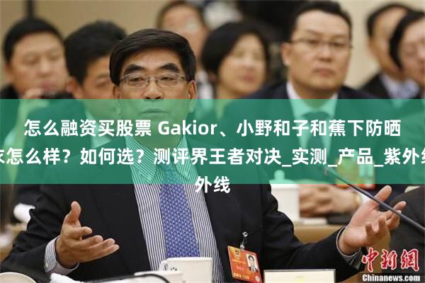 怎么融资买股票 Gakior、小野和子和蕉下防晒衣怎么样？如何选？测评界王者对决_实测_产品_紫外线