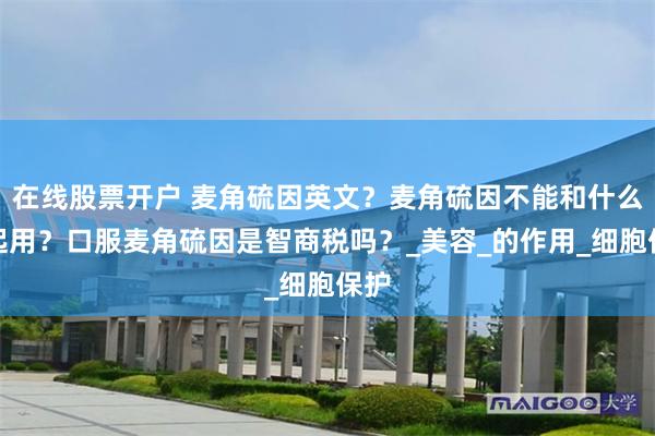 在线股票开户 麦角硫因英文？麦角硫因不能和什么一起用？口服麦角硫因是智商税吗？_美容_的作用_细胞保护