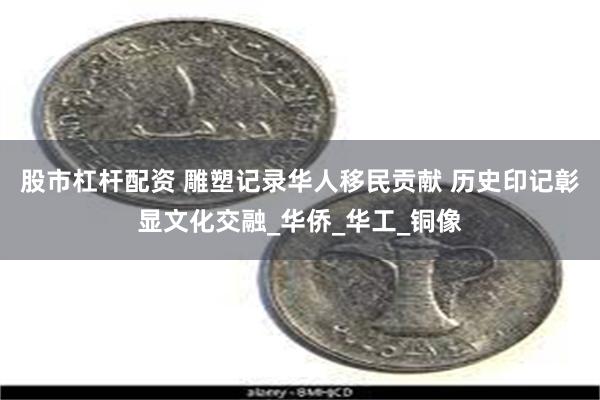 股市杠杆配资 雕塑记录华人移民贡献 历史印记彰显文化交融_华侨_华工_铜像