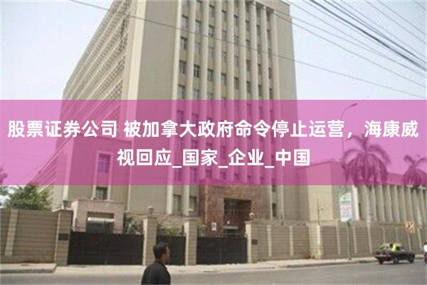 股票证券公司 被加拿大政府命令停止运营，海康威视回应_国家_企业_中国