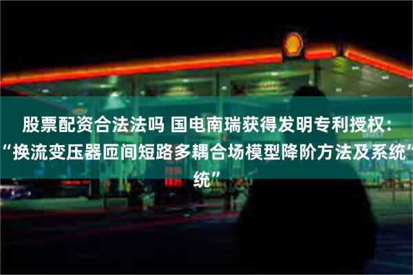 股票配资合法法吗 国电南瑞获得发明专利授权：“换流变压器匝间短路多耦合场模型降阶方法及系统”