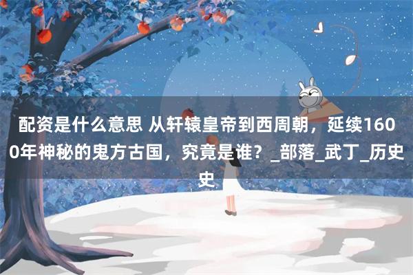 配资是什么意思 从轩辕皇帝到西周朝，延续1600年神秘的鬼方古国，究竟是谁？_部落_武丁_历史
