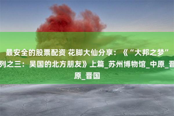 最安全的股票配资 花脚大仙分享：《“大邦之梦”系列之三：吴国的北方朋友》上篇_苏州博物馆_中原_晋国