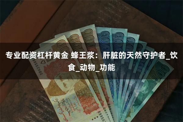 专业配资杠杆黄金 蜂王浆：肝脏的天然守护者_饮食_动物_功能