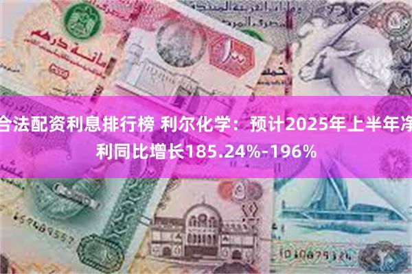 合法配资利息排行榜 利尔化学：预计2025年上半年净利同比增长185.24%-196%