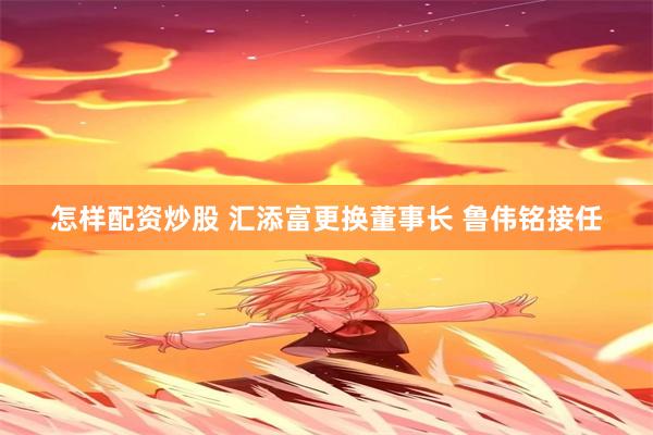 怎样配资炒股 汇添富更换董事长 鲁伟铭接任