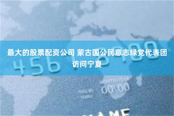 最大的股票配资公司 蒙古国公民意志绿党代表团访问宁夏
